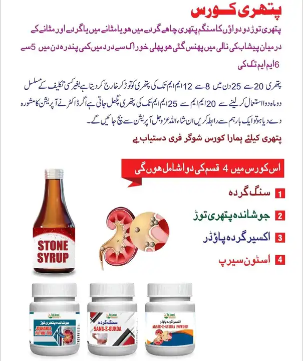 Post image ✅️ Original price 2350 rupees

 * 👇 stone course

 (1) Kidney stones
 (2) Boiling stones break
 (3) Elixir kidney powder
 (4) Stone syrup
 *Print Rate*
 2350 Rs

 *stone course*


  A combination of four medicine to break up the stone Stone whether it is in the kidney or the bladder or stuck in the urinary tract between the kidney and the bladder Pain reduction of 5 to 6 m in a fortnight from the first dose.

 Dissolves stones of 8 to 12 mm in 20 to 25 days. After two months of continuous use of the medicine, stones of 20 mm to 25 mm are dissolved.

 If the doctor has suggested an operation, then contact us once, God willing, you will be saved from the operation
 
 *Our course for stones is available sugar free*


 *note*
 Patients with gallstones should contact separately, that medicine is also available with successful treatment, Alhamdulillah


 *Needed can contact*
 

 *Contact 9905731226 / 9182773049*


 Prayer for me
 Hakeem Maulana Hafiz Ghulam Waris Shahidi Obedi