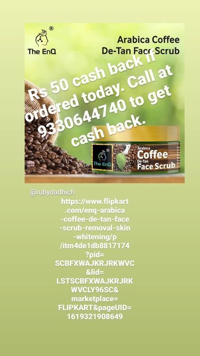 Post image Purchase from this lnk and u will get Rs. 50/- cash back. Call at 9330644740 to get cash back. https://www.flipkart.com/enq-arabica-coffee-de-tan-face-scrub-removal-skin-whitening/p/itm4de1db8817174?pid=SCBFXWAJKRJRKWVC&amp;lid=LSTSCBFXWAJKRJRKWVCLY96SC&amp;marketplace=FLIPKART&amp;pageUID=1619321908649l