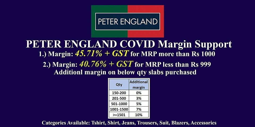 Post image Peter England Additional Margin support  during COVID19

MARGIN : 
a.) 45.71% + GST for products more than MRP 1000/-
b.) 40.76% + GST for products less than MRP 1000/-

Additional extra margin on purchasing below qty 

150-200 - 0%
201-500 - 3%
501-1000 - 5%
1001 - 1500 - 7%
&gt;= 1501 - 10% 

To place orders visit www.adonisgroup.in and click on order or you can visit to www.wcubeprojects.com

Once the order is placed kindly email the excel file to 
Harshal@adonisgroup.in

For any queries call 9886248174