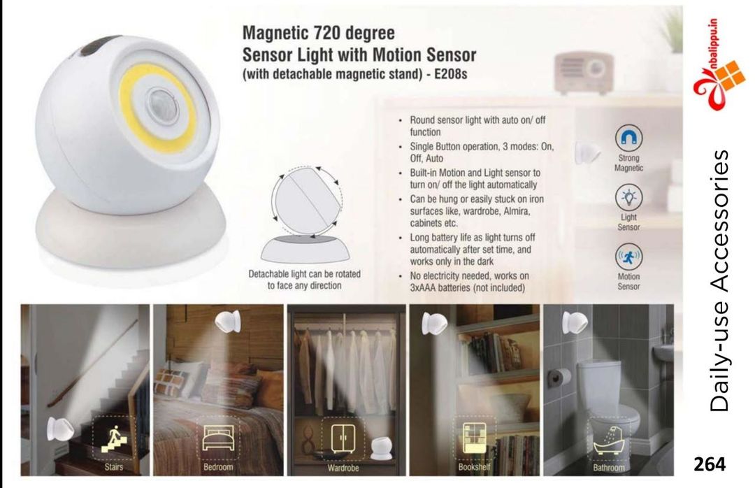 Post image *AINPP265- Magnetic 720 degree Sensor light with motion sensor (with detachable magnetic stand)*

– Round sensor light with auto on/ off function
– Single Button operation, 3 modes: On, Off, Auto
– Built-in Motion and Light sensor to turn on/ off the light automatically
– Can be hung or easily stuck on iron surfaces like, wardrobe, Almira, cabinets etc
Product Dimensions (cm)	7.5 x 8 x 8
Product Weight (gms)	130
HSN Code	940550
GST Rate (in %)	12