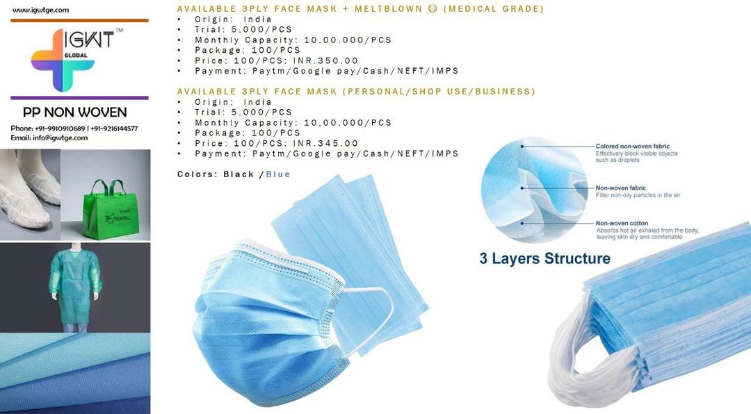 Post image Available 3Ply Face Mask + Meltblown 😷 (Medical Grade)  Origin: IndiaTrial: 5,000/PCSMonthly Capacity: 10,00,000/PCSPackage: 100/PCSPrice: 100/PCS: INR.350.00Payment: Paytm/Google pay/Cash/NEFT/IMPS
Available 3Ply Face Mask (Personal/Shop Use/Business)Origin: IndiaTrial: 5,000/PCSMonthly Capacity: 10,00,000/PCSPackage: 100/PCSPrice: 100/PCS: INR.345.00Payment: Paytm/Google pay/Cash/NEFT/IMPS
Colors: Black /Blue
Contact: +919988821112 / +919910910689Email: info@igwtge.com Website: www.igwtge.com